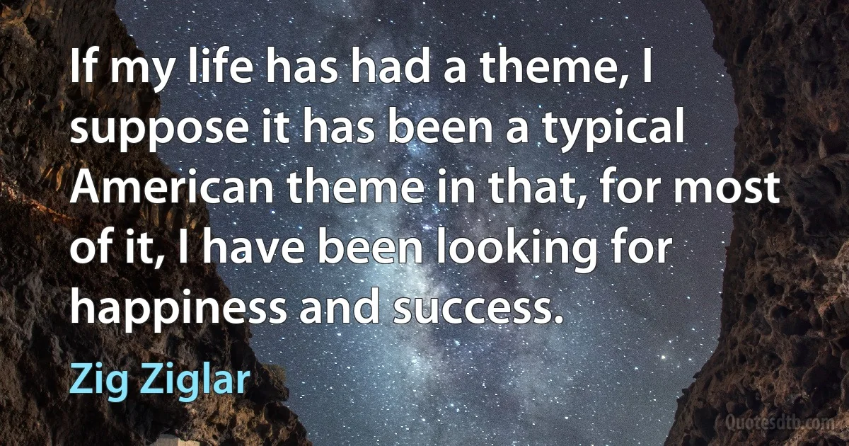 If my life has had a theme, I suppose it has been a typical American theme in that, for most of it, I have been looking for happiness and success. (Zig Ziglar)