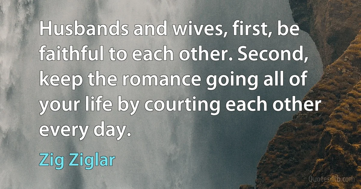 Husbands and wives, first, be faithful to each other. Second, keep the romance going all of your life by courting each other every day. (Zig Ziglar)