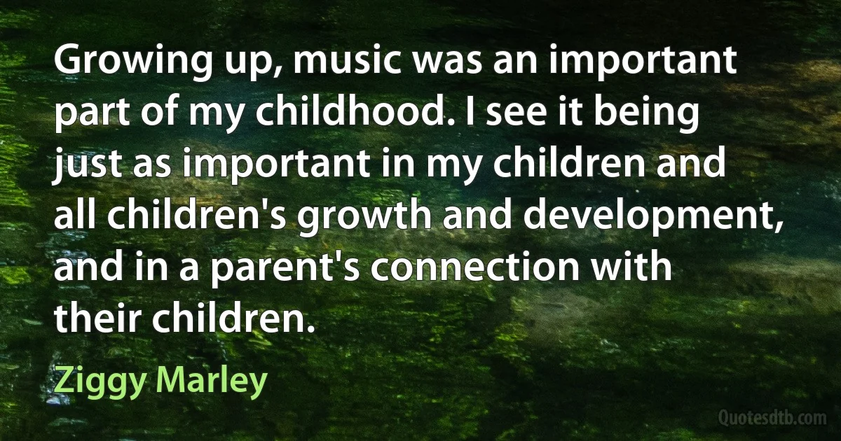 Growing up, music was an important part of my childhood. I see it being just as important in my children and all children's growth and development, and in a parent's connection with their children. (Ziggy Marley)