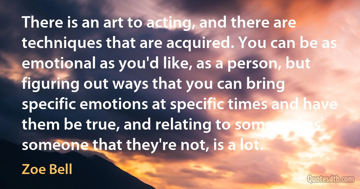 There is an art to acting, and there are techniques that are acquired. You can be as emotional as you'd like, as a person, but figuring out ways that you can bring specific emotions at specific times and have them be true, and relating to someone as someone that they're not, is a lot. (Zoe Bell)