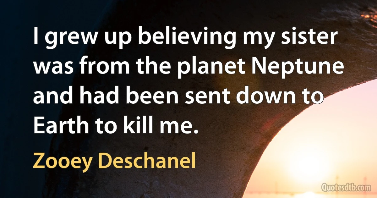 I grew up believing my sister was from the planet Neptune and had been sent down to Earth to kill me. (Zooey Deschanel)