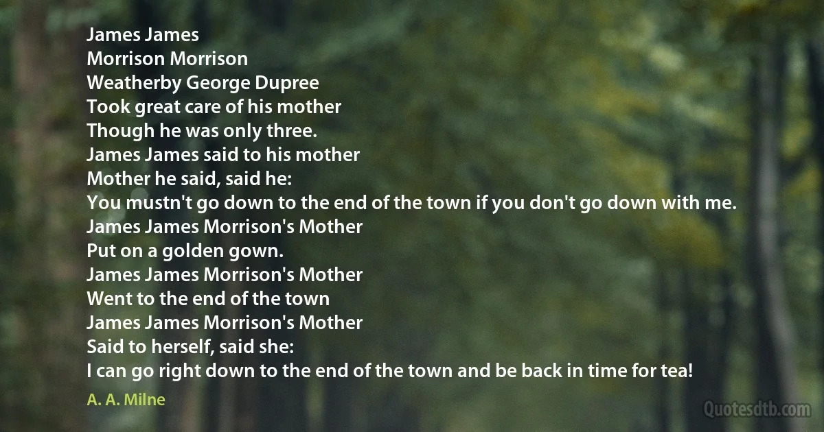 James James
Morrison Morrison
Weatherby George Dupree
Took great care of his mother
Though he was only three.
James James said to his mother
Mother he said, said he:
You mustn't go down to the end of the town if you don't go down with me.
James James Morrison's Mother
Put on a golden gown.
James James Morrison's Mother
Went to the end of the town
James James Morrison's Mother
Said to herself, said she:
I can go right down to the end of the town and be back in time for tea! (A. A. Milne)