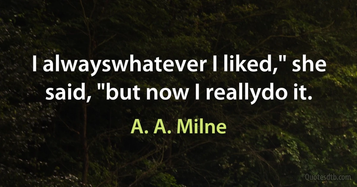 I alwayswhatever I liked," she said, "but now I reallydo it. (A. A. Milne)