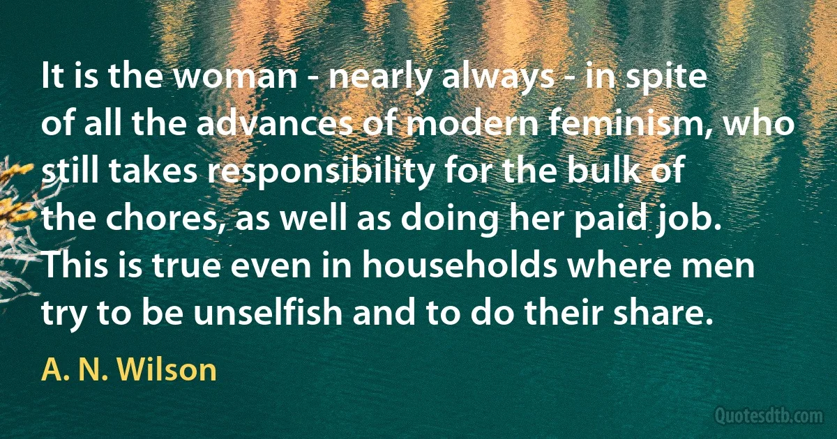 It is the woman - nearly always - in spite of all the advances of modern feminism, who still takes responsibility for the bulk of the chores, as well as doing her paid job. This is true even in households where men try to be unselfish and to do their share. (A. N. Wilson)