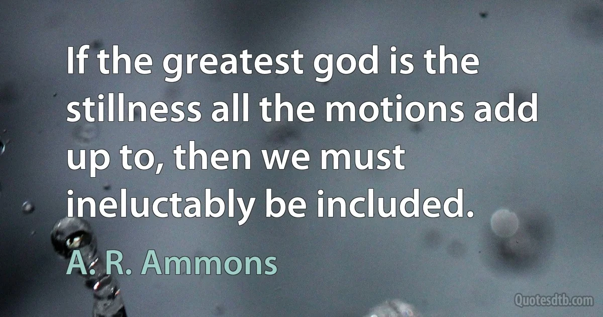 If the greatest god is the stillness all the motions add up to, then we must ineluctably be included. (A. R. Ammons)