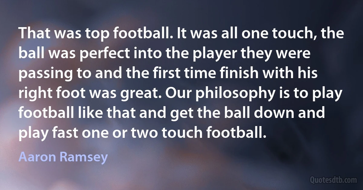 That was top football. It was all one touch, the ball was perfect into the player they were passing to and the first time finish with his right foot was great. Our philosophy is to play football like that and get the ball down and play fast one or two touch football. (Aaron Ramsey)