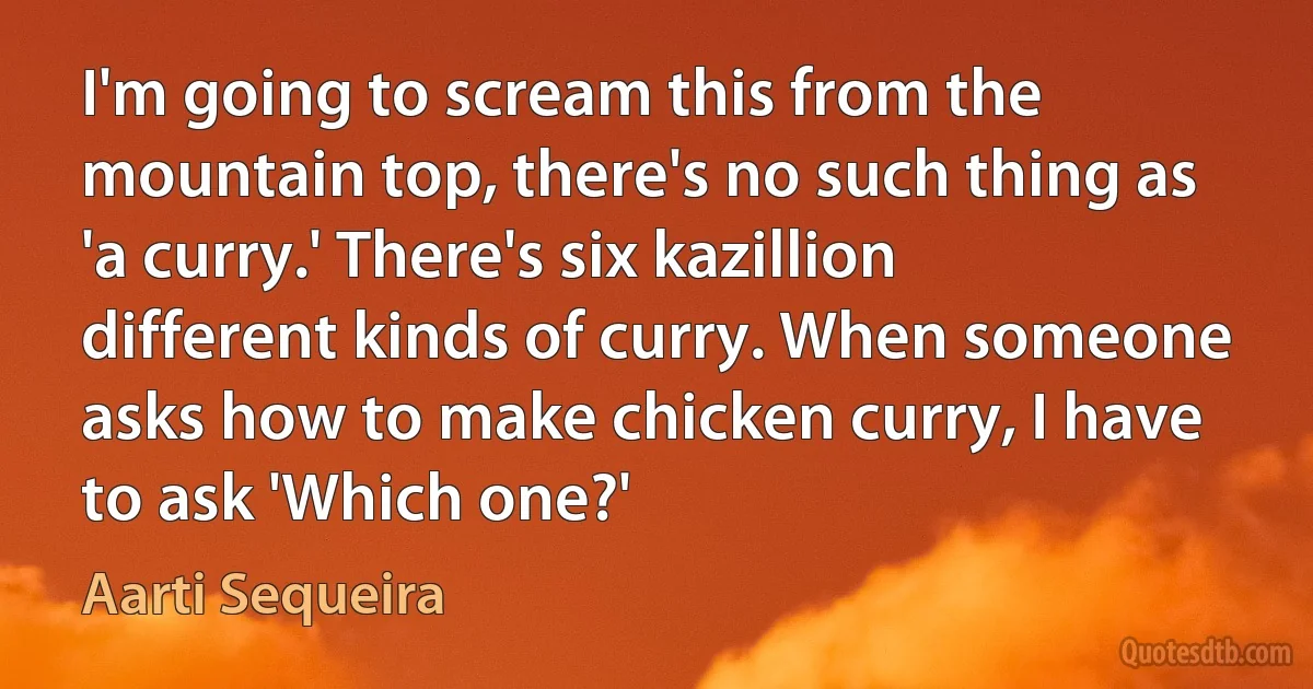 I'm going to scream this from the mountain top, there's no such thing as 'a curry.' There's six kazillion different kinds of curry. When someone asks how to make chicken curry, I have to ask 'Which one?' (Aarti Sequeira)