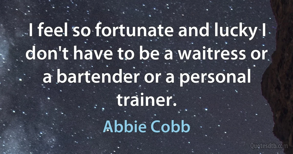 I feel so fortunate and lucky I don't have to be a waitress or a bartender or a personal trainer. (Abbie Cobb)