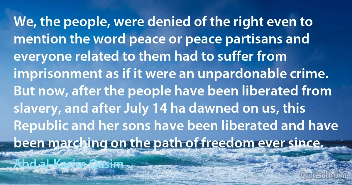 We, the people, were denied of the right even to mention the word peace or peace partisans and everyone related to them had to suffer from imprisonment as if it were an unpardonable crime. But now, after the people have been liberated from slavery, and after July 14 ha dawned on us, this Republic and her sons have been liberated and have been marching on the path of freedom ever since. (Abd al-Karim Qasim)