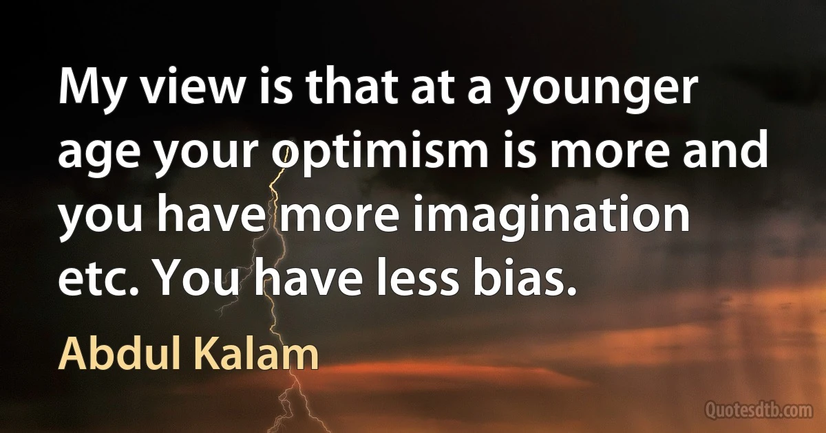 My view is that at a younger age your optimism is more and you have more imagination etc. You have less bias. (Abdul Kalam)