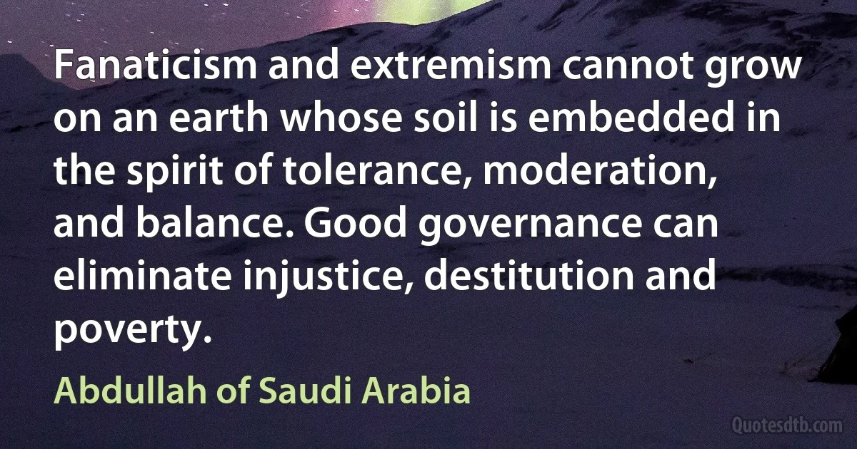 Fanaticism and extremism cannot grow on an earth whose soil is embedded in the spirit of tolerance, moderation, and balance. Good governance can eliminate injustice, destitution and poverty. (Abdullah of Saudi Arabia)