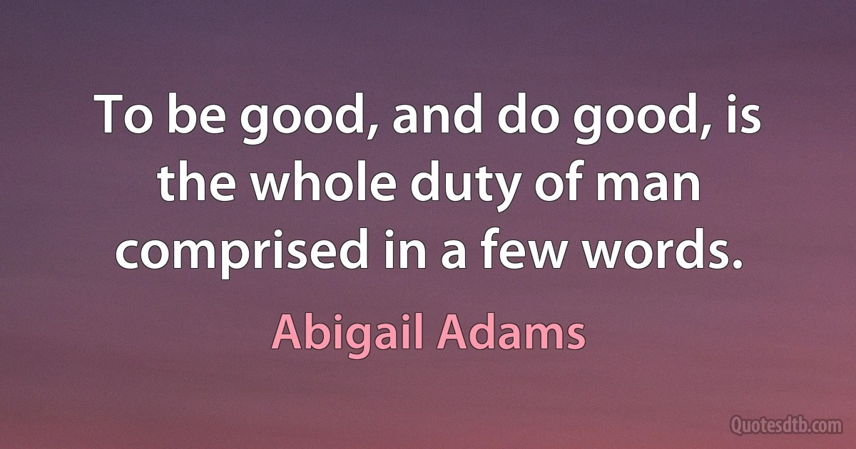 To be good, and do good, is the whole duty of man comprised in a few words. (Abigail Adams)