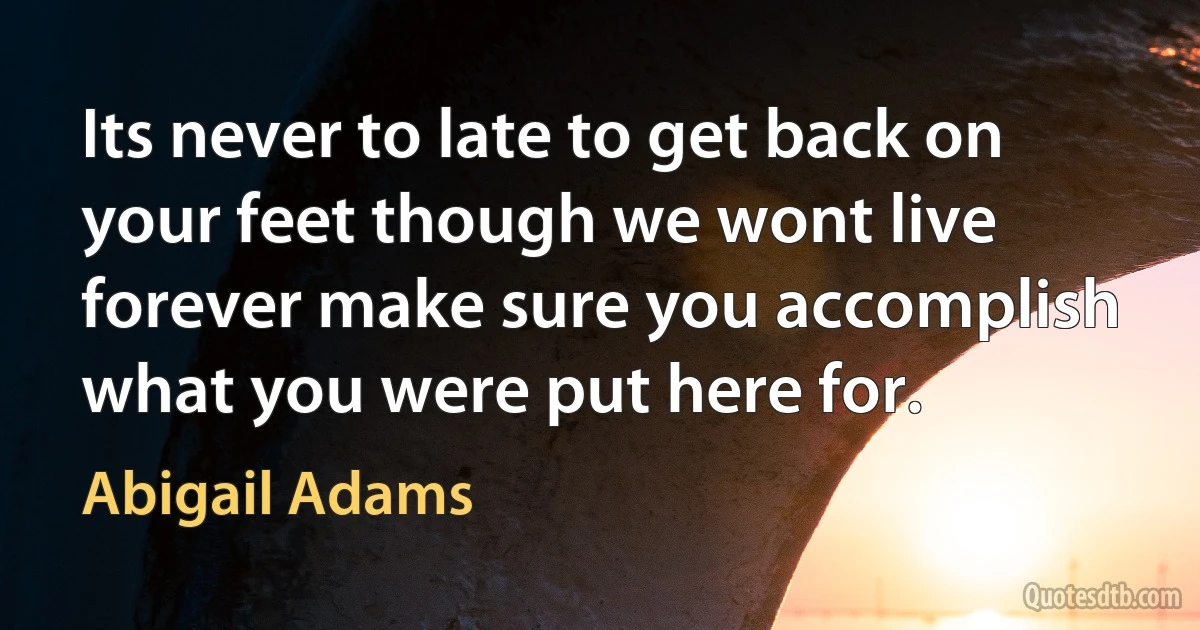 Its never to late to get back on your feet though we wont live forever make sure you accomplish what you were put here for. (Abigail Adams)