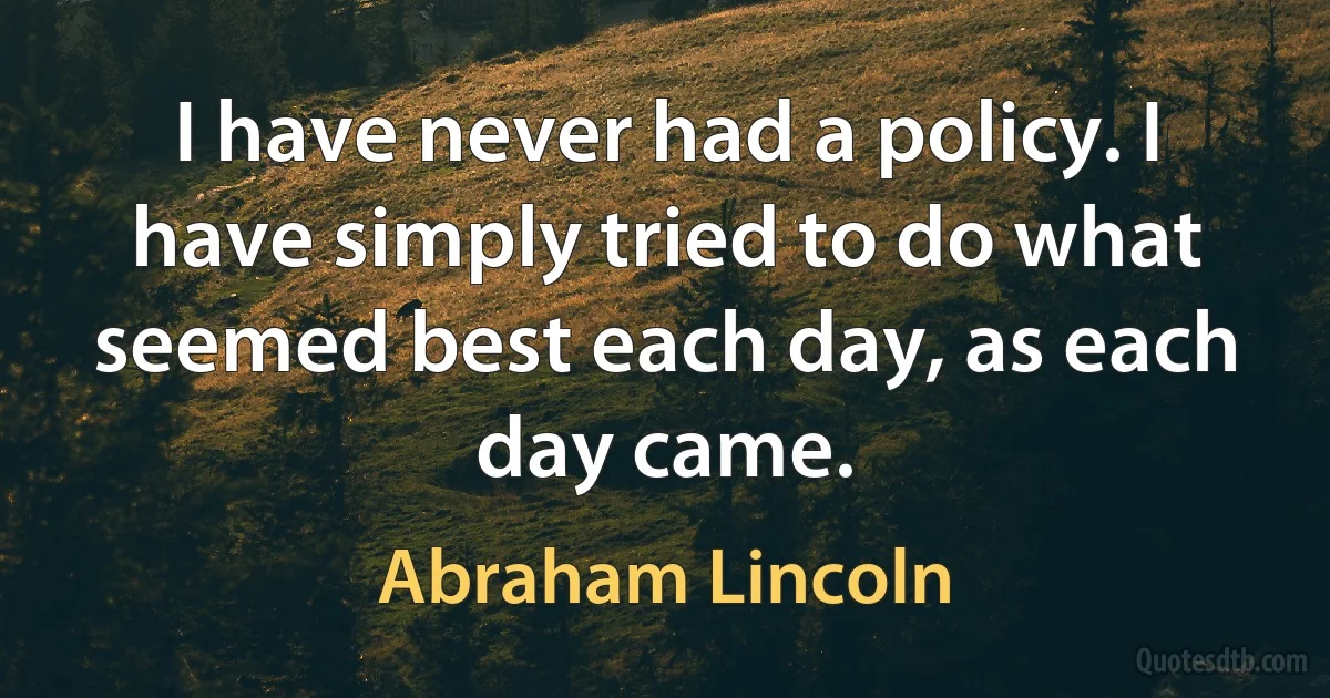 I have never had a policy. I have simply tried to do what seemed best each day, as each day came. (Abraham Lincoln)