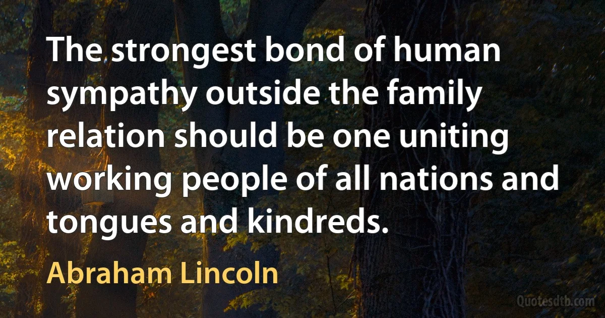 The strongest bond of human sympathy outside the family relation should be one uniting working people of all nations and tongues and kindreds. (Abraham Lincoln)