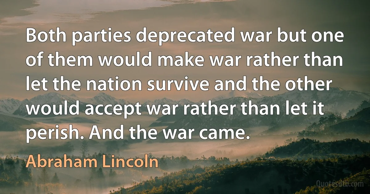 Both parties deprecated war but one of them would make war rather than let the nation survive and the other would accept war rather than let it perish. And the war came. (Abraham Lincoln)