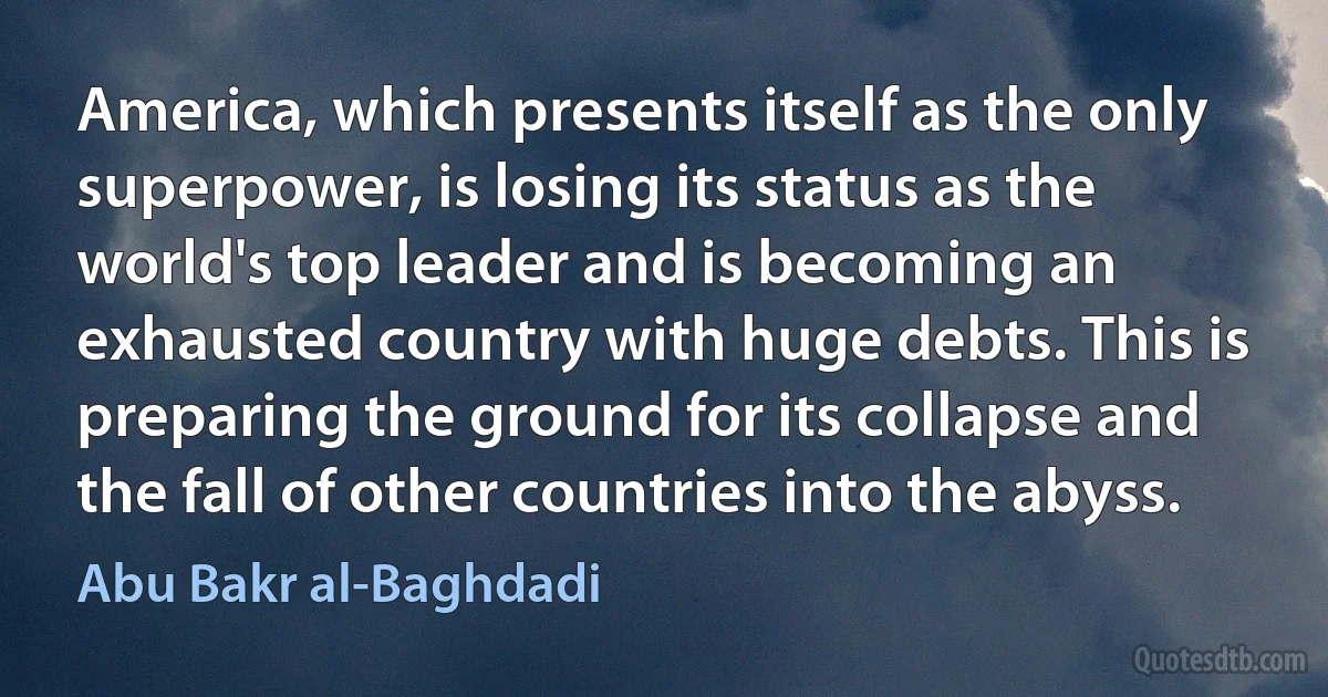 America, which presents itself as the only superpower, is losing its status as the world's top leader and is becoming an exhausted country with huge debts. This is preparing the ground for its collapse and the fall of other countries into the abyss. (Abu Bakr al-Baghdadi)