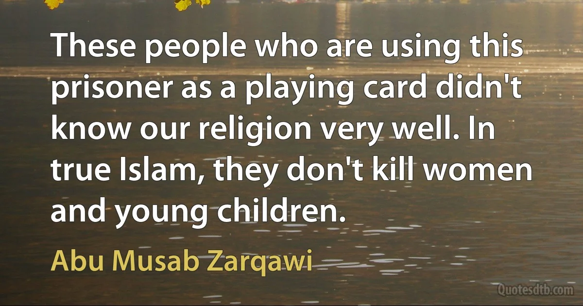 These people who are using this prisoner as a playing card didn't know our religion very well. In true Islam, they don't kill women and young children. (Abu Musab Zarqawi)