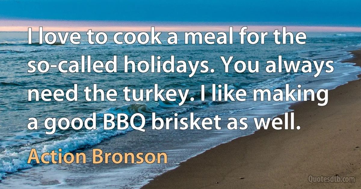 I love to cook a meal for the so-called holidays. You always need the turkey. I like making a good BBQ brisket as well. (Action Bronson)