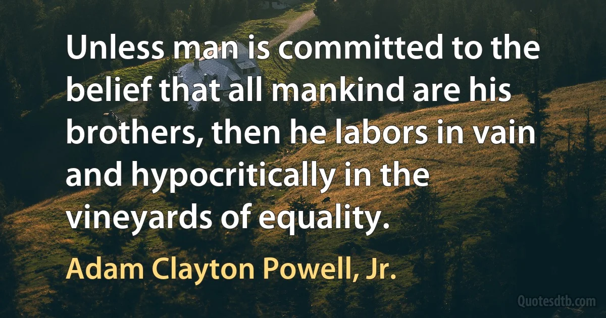 Unless man is committed to the belief that all mankind are his brothers, then he labors in vain and hypocritically in the vineyards of equality. (Adam Clayton Powell, Jr.)