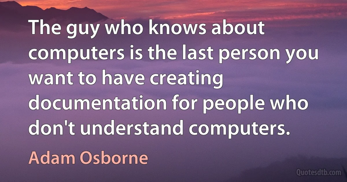 The guy who knows about computers is the last person you want to have creating documentation for people who don't understand computers. (Adam Osborne)