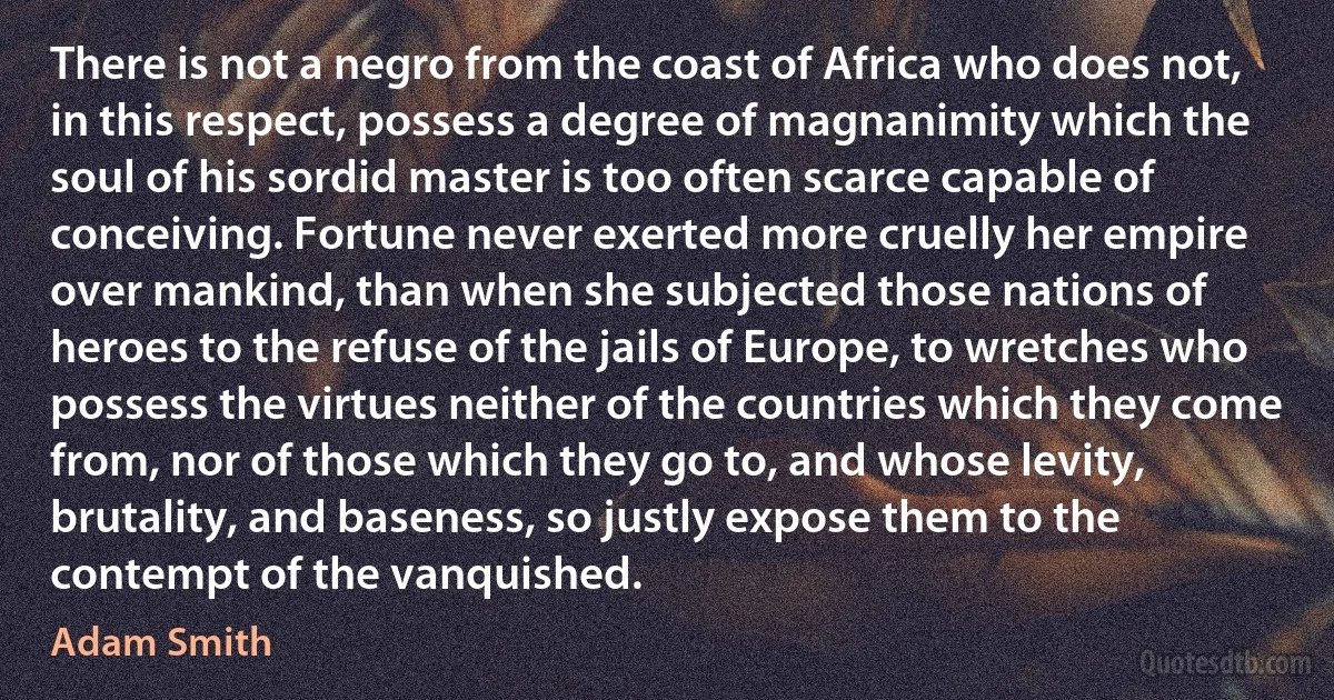 There is not a negro from the coast of Africa who does not, in this respect, possess a degree of magnanimity which the soul of his sordid master is too often scarce capable of conceiving. Fortune never exerted more cruelly her empire over mankind, than when she subjected those nations of heroes to the refuse of the jails of Europe, to wretches who possess the virtues neither of the countries which they come from, nor of those which they go to, and whose levity, brutality, and baseness, so justly expose them to the contempt of the vanquished. (Adam Smith)