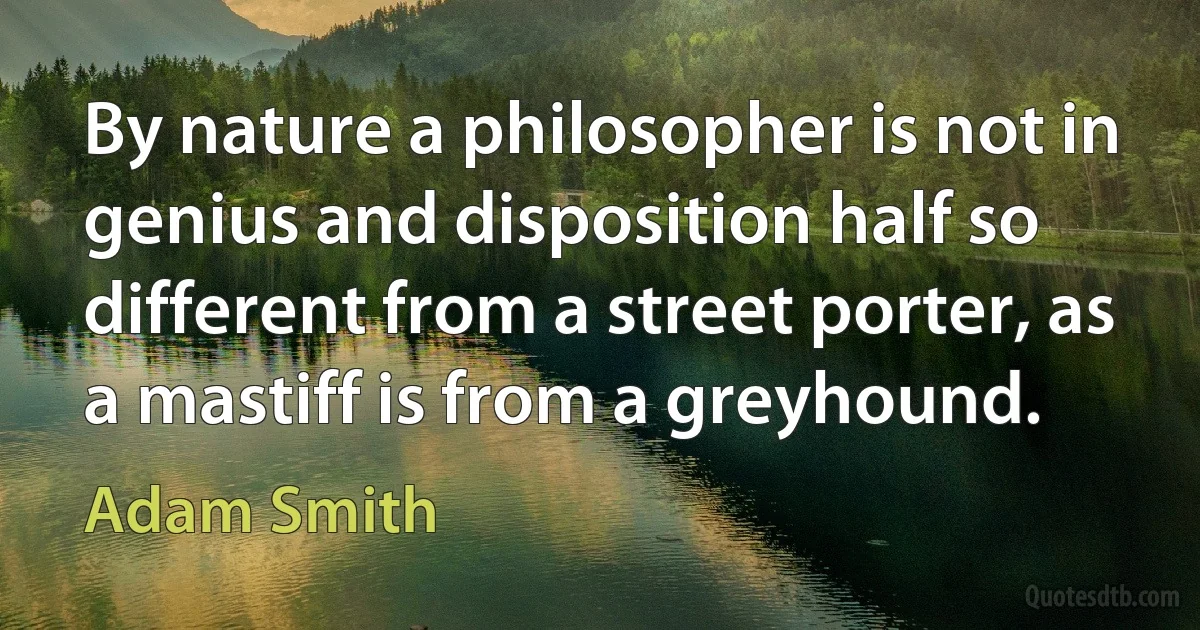 By nature a philosopher is not in genius and disposition half so different from a street porter, as a mastiff is from a greyhound. (Adam Smith)