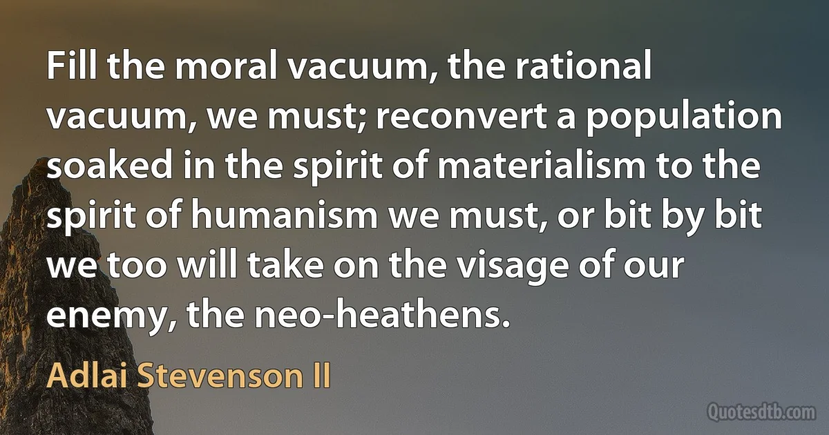 Fill the moral vacuum, the rational vacuum, we must; reconvert a population soaked in the spirit of materialism to the spirit of humanism we must, or bit by bit we too will take on the visage of our enemy, the neo-heathens. (Adlai Stevenson II)