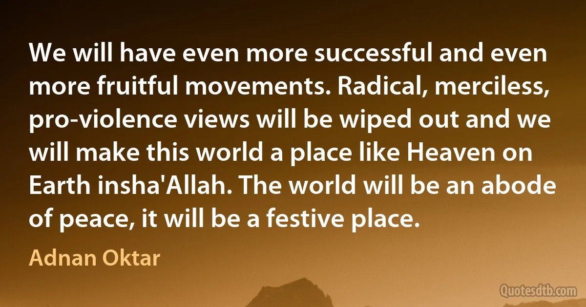 We will have even more successful and even more fruitful movements. Radical, merciless, pro-violence views will be wiped out and we will make this world a place like Heaven on Earth insha'Allah. The world will be an abode of peace, it will be a festive place. (Adnan Oktar)