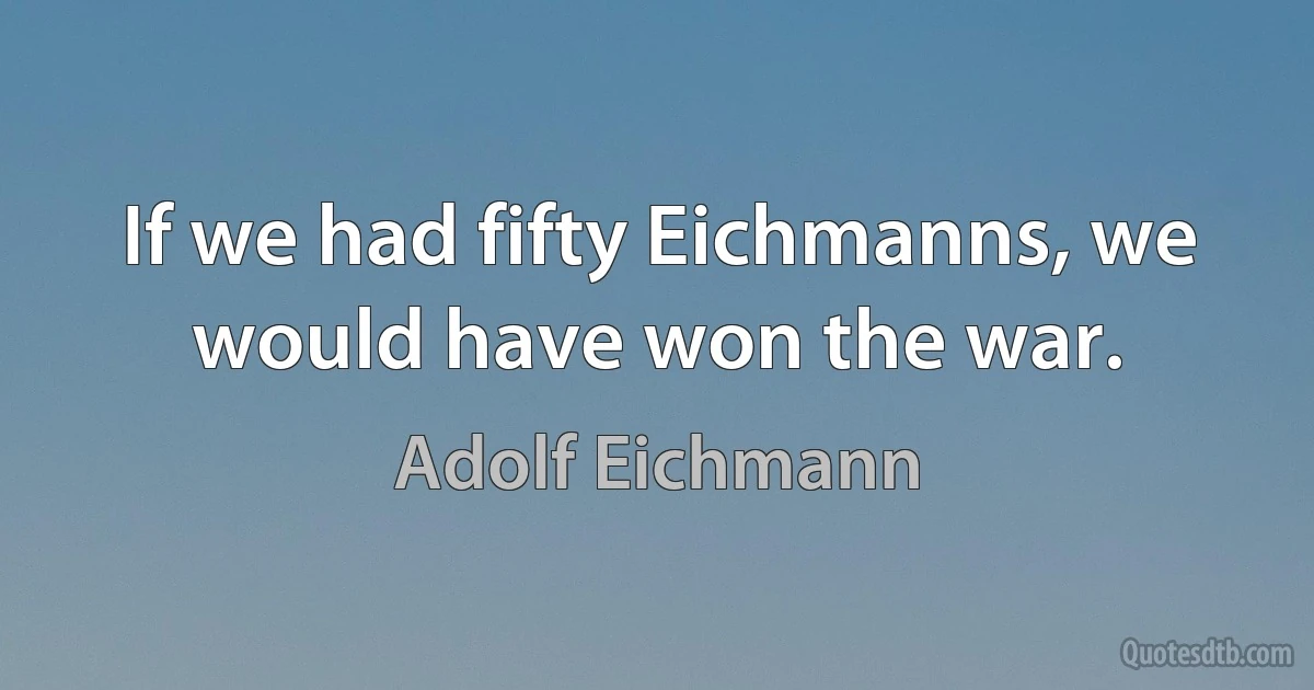 If we had fifty Eichmanns, we would have won the war. (Adolf Eichmann)