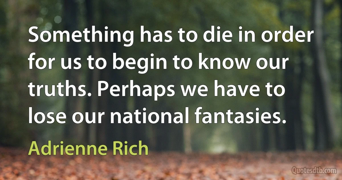 Something has to die in order for us to begin to know our truths. Perhaps we have to lose our national fantasies. (Adrienne Rich)