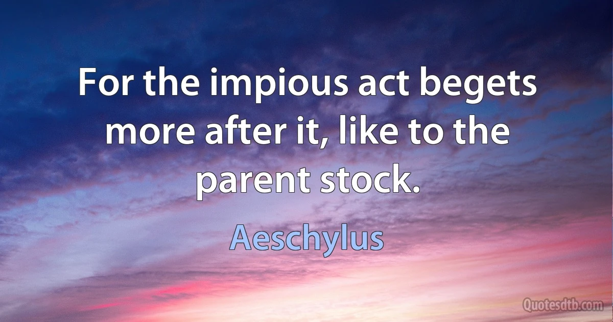 For the impious act begets more after it, like to the parent stock. (Aeschylus)