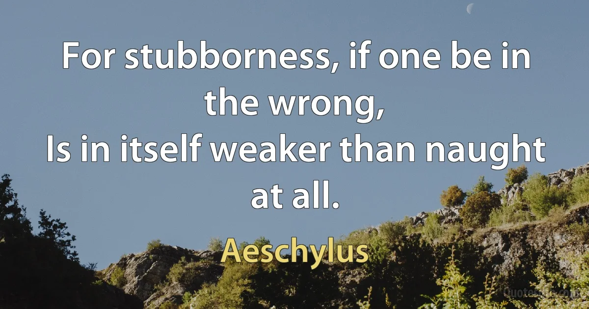 For stubborness, if one be in the wrong,
Is in itself weaker than naught at all. (Aeschylus)