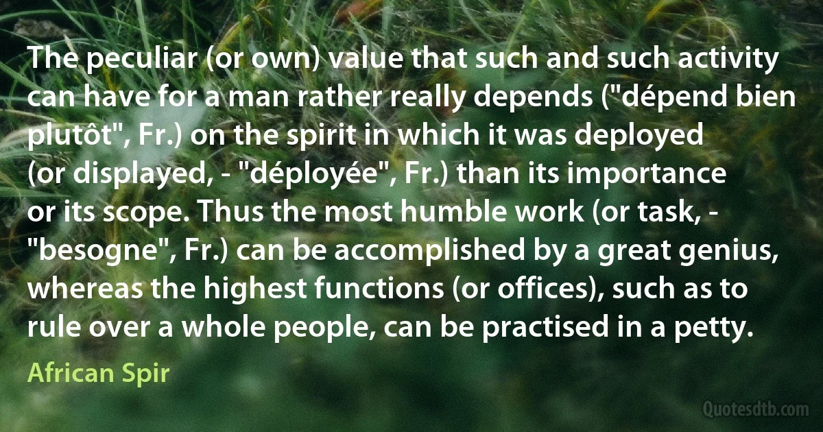 The peculiar (or own) value that such and such activity can have for a man rather really depends ("dépend bien plutôt", Fr.) on the spirit in which it was deployed (or displayed, - "déployée", Fr.) than its importance or its scope. Thus the most humble work (or task, - "besogne", Fr.) can be accomplished by a great genius, whereas the highest functions (or offices), such as to rule over a whole people, can be practised in a petty. (African Spir)