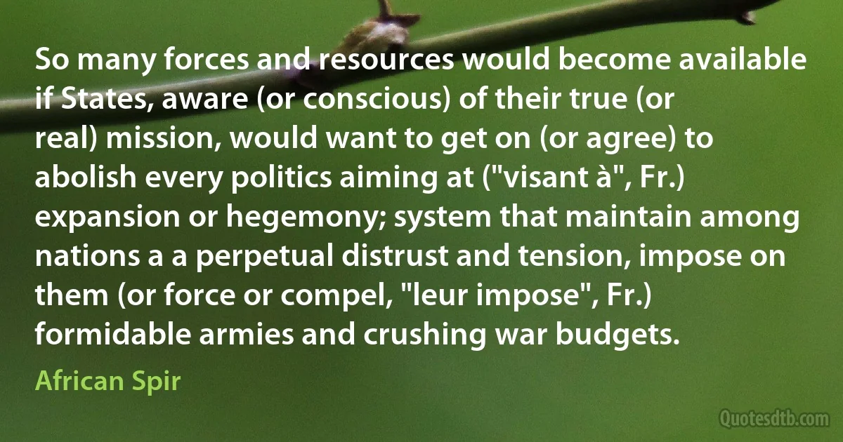 So many forces and resources would become available if States, aware (or conscious) of their true (or real) mission, would want to get on (or agree) to abolish every politics aiming at ("visant à", Fr.) expansion or hegemony; system that maintain among nations a a perpetual distrust and tension, impose on them (or force or compel, "leur impose", Fr.) formidable armies and crushing war budgets. (African Spir)