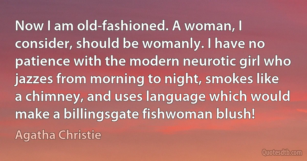 Now I am old-fashioned. A woman, I consider, should be womanly. I have no patience with the modern neurotic girl who jazzes from morning to night, smokes like a chimney, and uses language which would make a billingsgate fishwoman blush! (Agatha Christie)