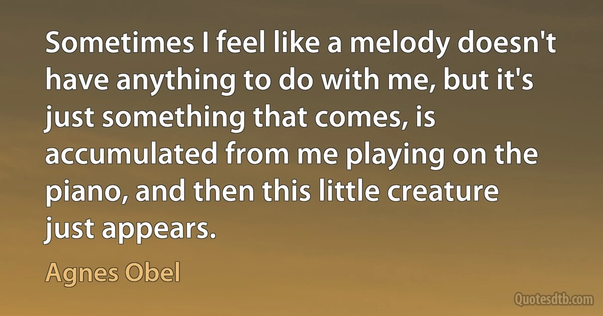 Sometimes I feel like a melody doesn't have anything to do with me, but it's just something that comes, is accumulated from me playing on the piano, and then this little creature just appears. (Agnes Obel)