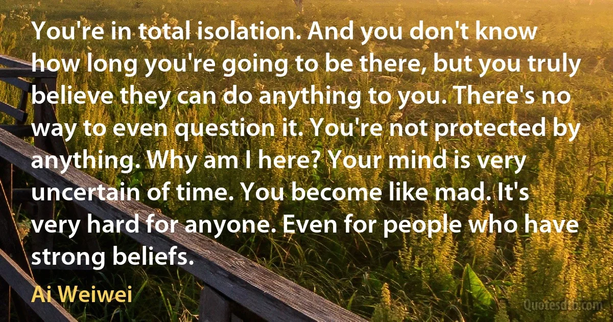 You're in total isolation. And you don't know how long you're going to be there, but you truly believe they can do anything to you. There's no way to even question it. You're not protected by anything. Why am I here? Your mind is very uncertain of time. You become like mad. It's very hard for anyone. Even for people who have strong beliefs. (Ai Weiwei)