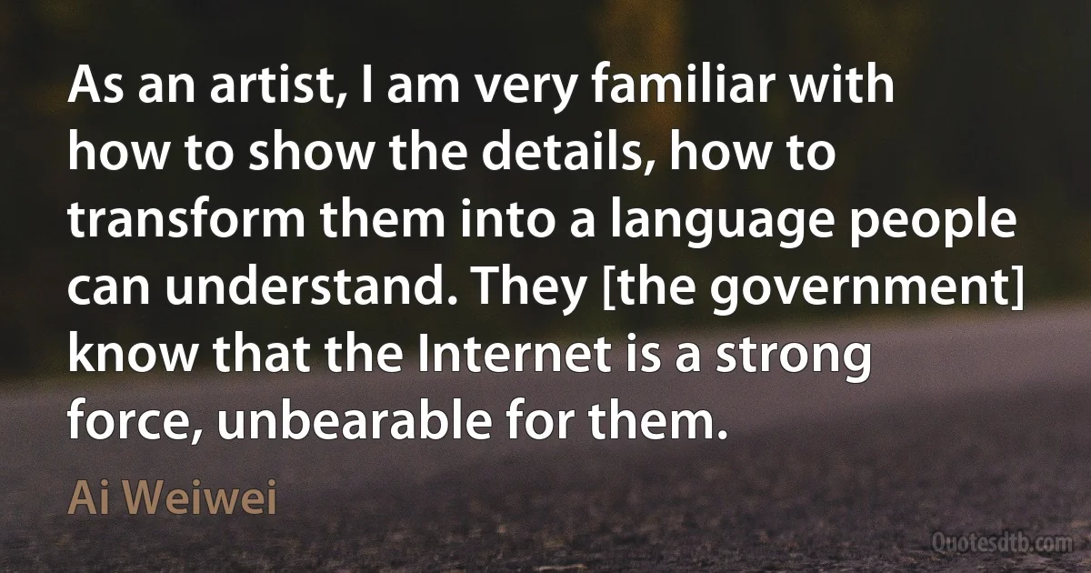 As an artist, I am very familiar with how to show the details, how to transform them into a language people can understand. They [the government] know that the Internet is a strong force, unbearable for them. (Ai Weiwei)