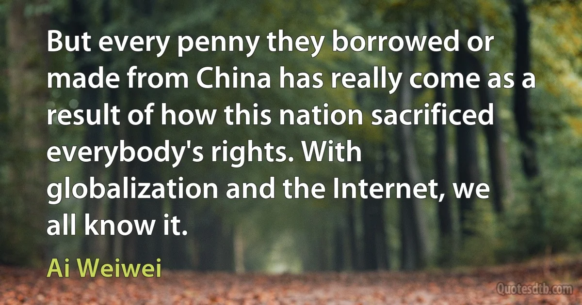 But every penny they borrowed or made from China has really come as a result of how this nation sacrificed everybody's rights. With globalization and the Internet, we all know it. (Ai Weiwei)