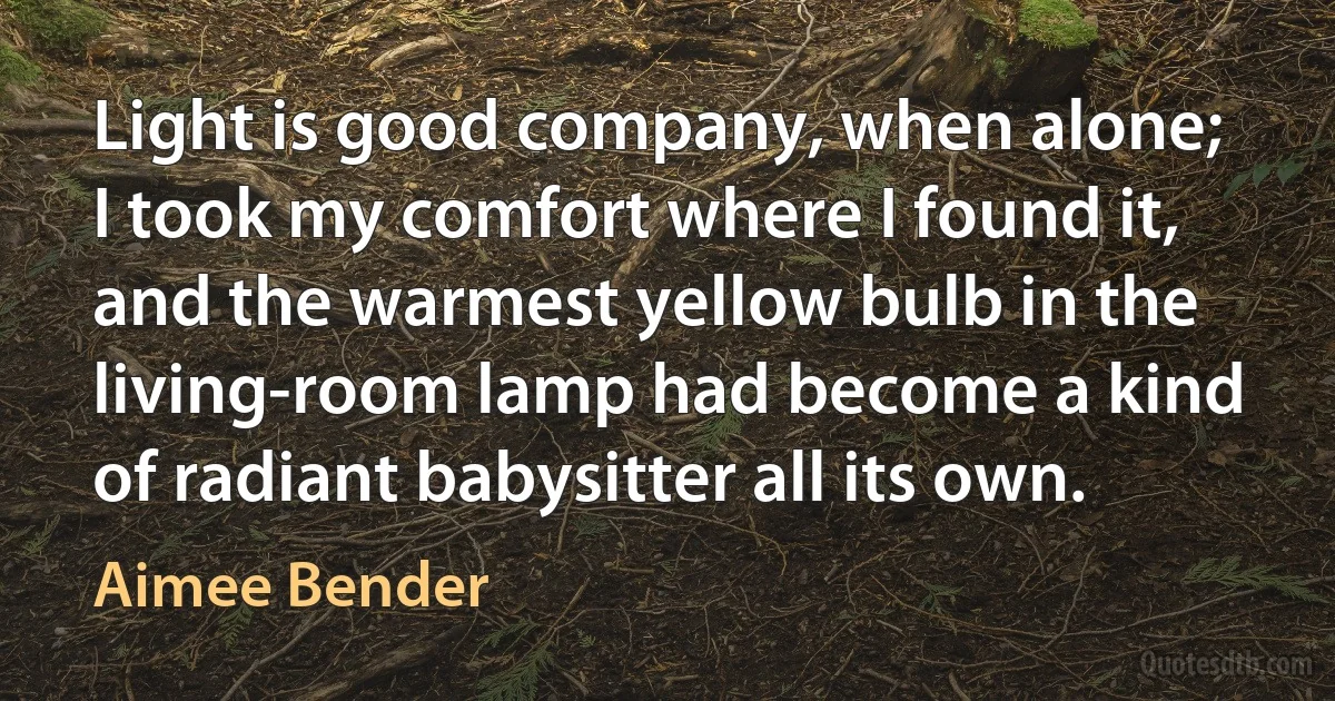 Light is good company, when alone; I took my comfort where I found it, and the warmest yellow bulb in the living-room lamp had become a kind of radiant babysitter all its own. (Aimee Bender)