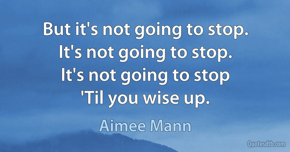 But it's not going to stop.
It's not going to stop.
It's not going to stop
'Til you wise up. (Aimee Mann)