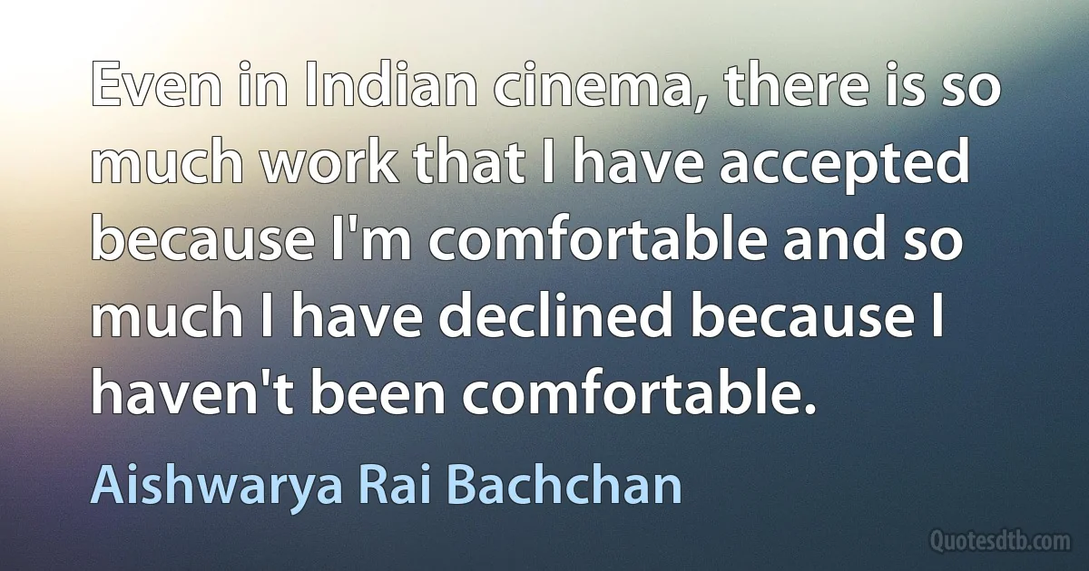 Even in Indian cinema, there is so much work that I have accepted because I'm comfortable and so much I have declined because I haven't been comfortable. (Aishwarya Rai Bachchan)