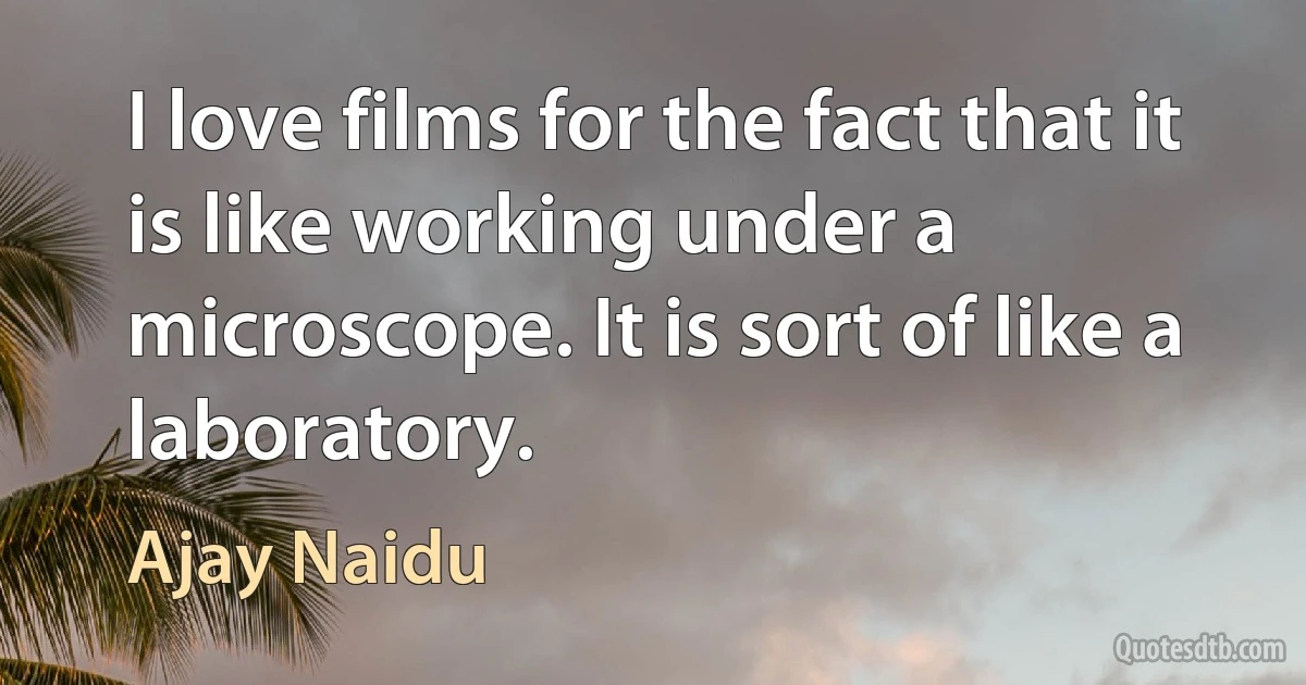 I love films for the fact that it is like working under a microscope. It is sort of like a laboratory. (Ajay Naidu)