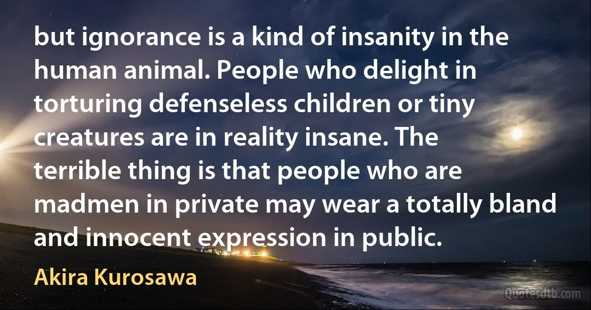 but ignorance is a kind of insanity in the human animal. People who delight in torturing defenseless children or tiny creatures are in reality insane. The terrible thing is that people who are madmen in private may wear a totally bland and innocent expression in public. (Akira Kurosawa)