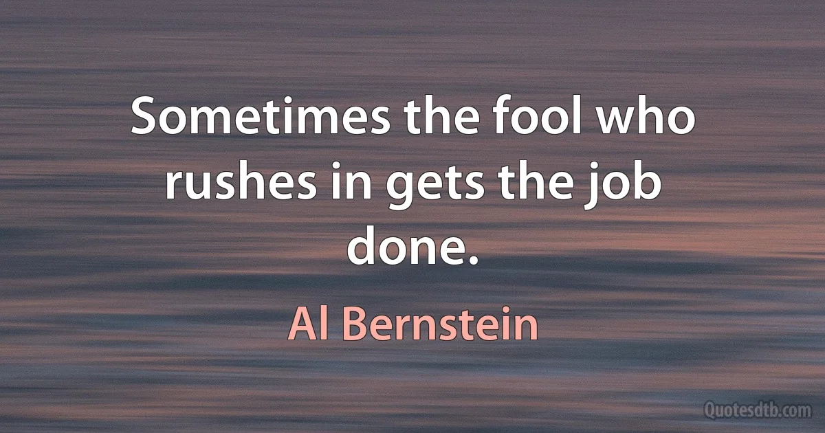 Sometimes the fool who rushes in gets the job done. (Al Bernstein)