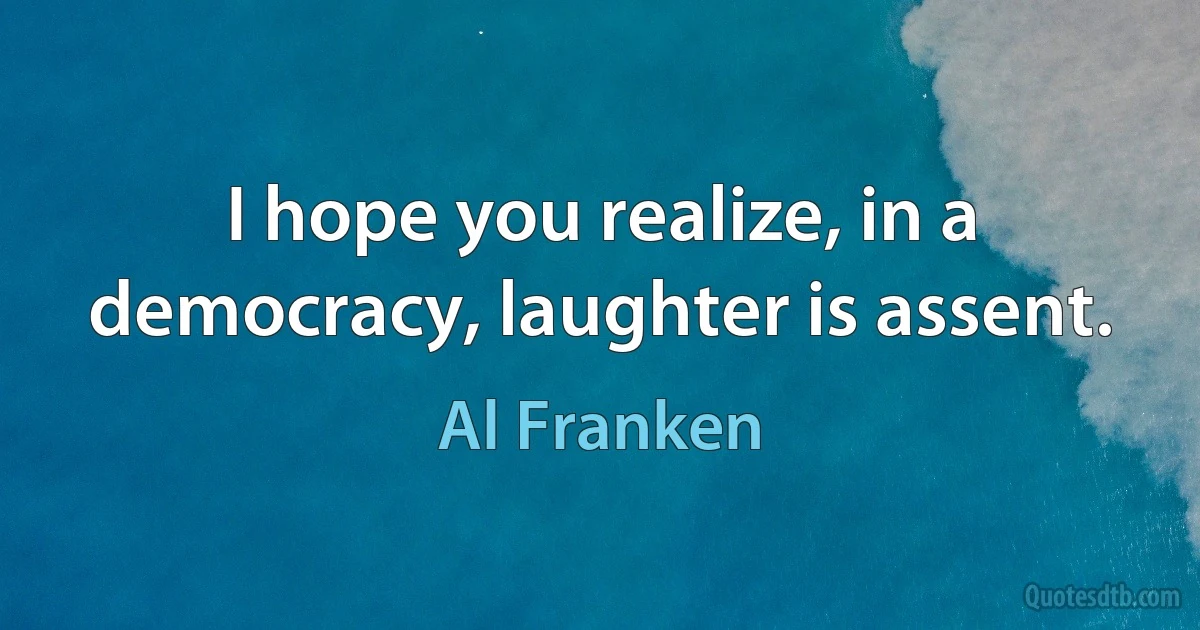 I hope you realize, in a democracy, laughter is assent. (Al Franken)