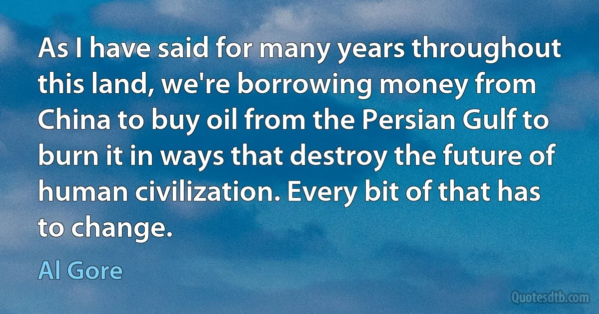 As I have said for many years throughout this land, we're borrowing money from China to buy oil from the Persian Gulf to burn it in ways that destroy the future of human civilization. Every bit of that has to change. (Al Gore)