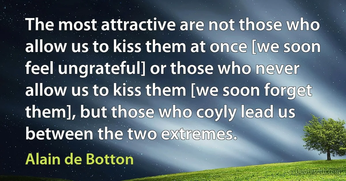 The most attractive are not those who allow us to kiss them at once [we soon feel ungrateful] or those who never allow us to kiss them [we soon forget them], but those who coyly lead us between the two extremes. (Alain de Botton)