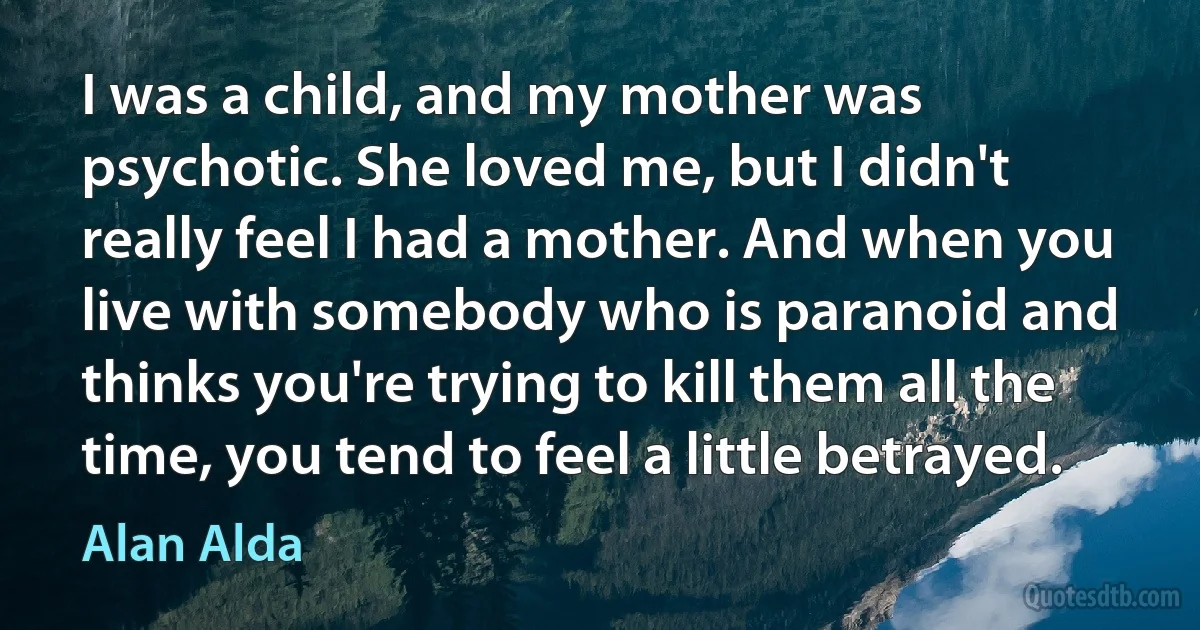 I was a child, and my mother was psychotic. She loved me, but I didn't really feel I had a mother. And when you live with somebody who is paranoid and thinks you're trying to kill them all the time, you tend to feel a little betrayed. (Alan Alda)